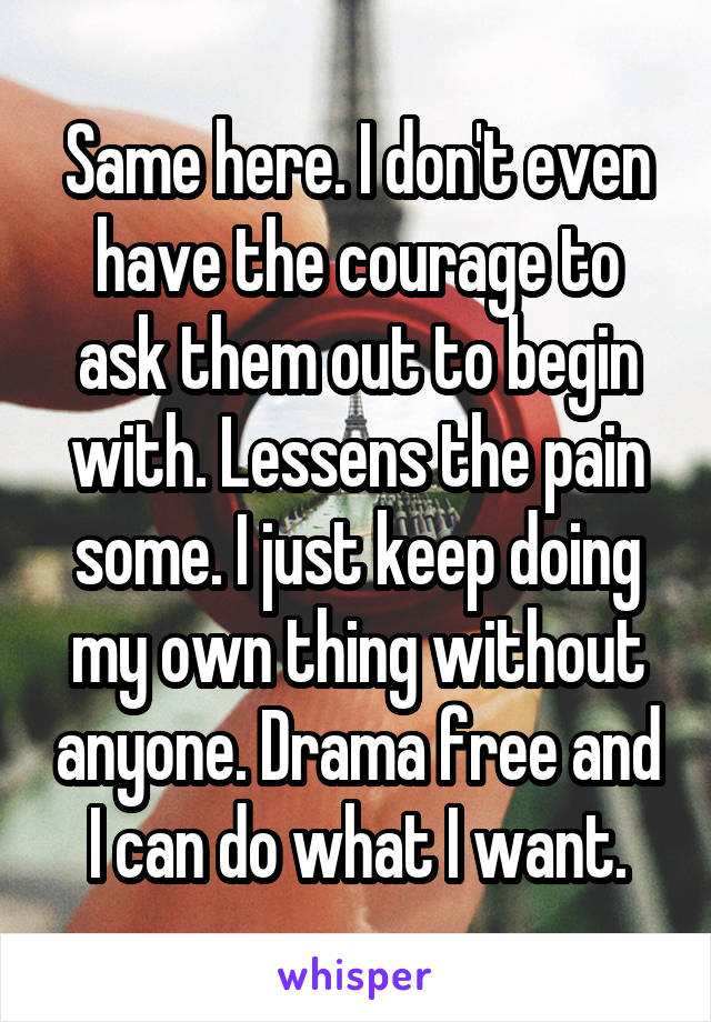 Same here. I don't even have the courage to ask them out to begin with. Lessens the pain some. I just keep doing my own thing without anyone. Drama free and I can do what I want.