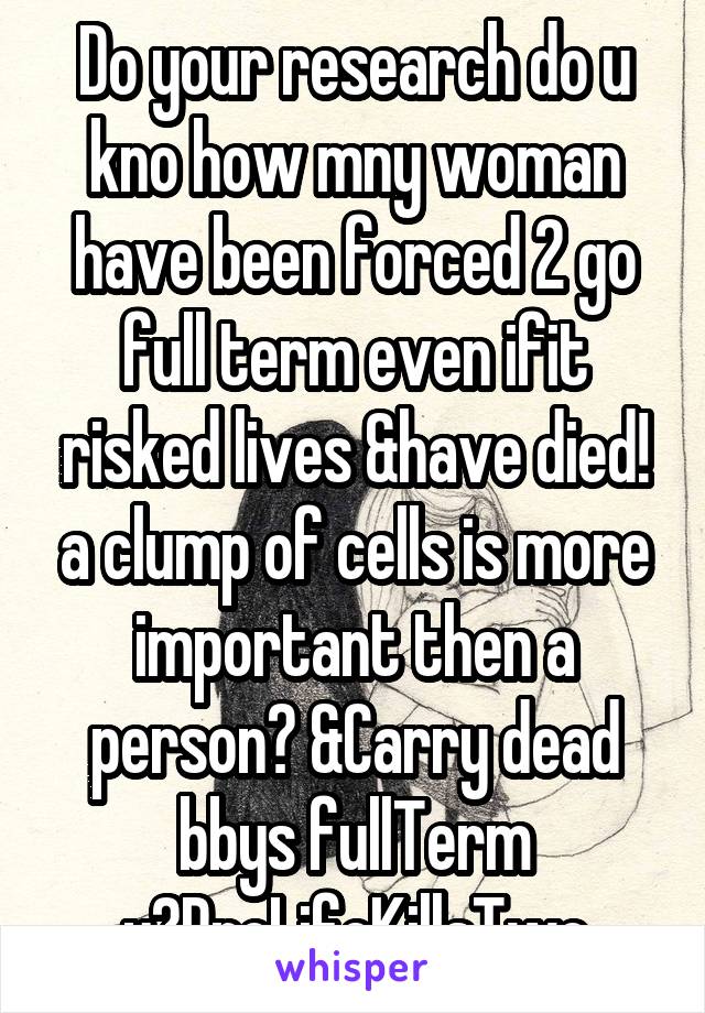 Do your research do u kno how mny woman have been forced 2 go full term even ifit risked lives &have died! a clump of cells is more important then a person? &Carry dead bbys fullTerm y?ProLifeKillsTwo