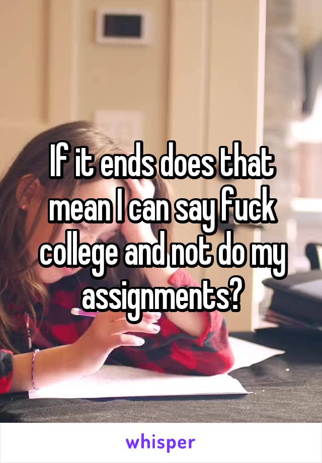 If it ends does that mean I can say fuck college and not do my assignments?