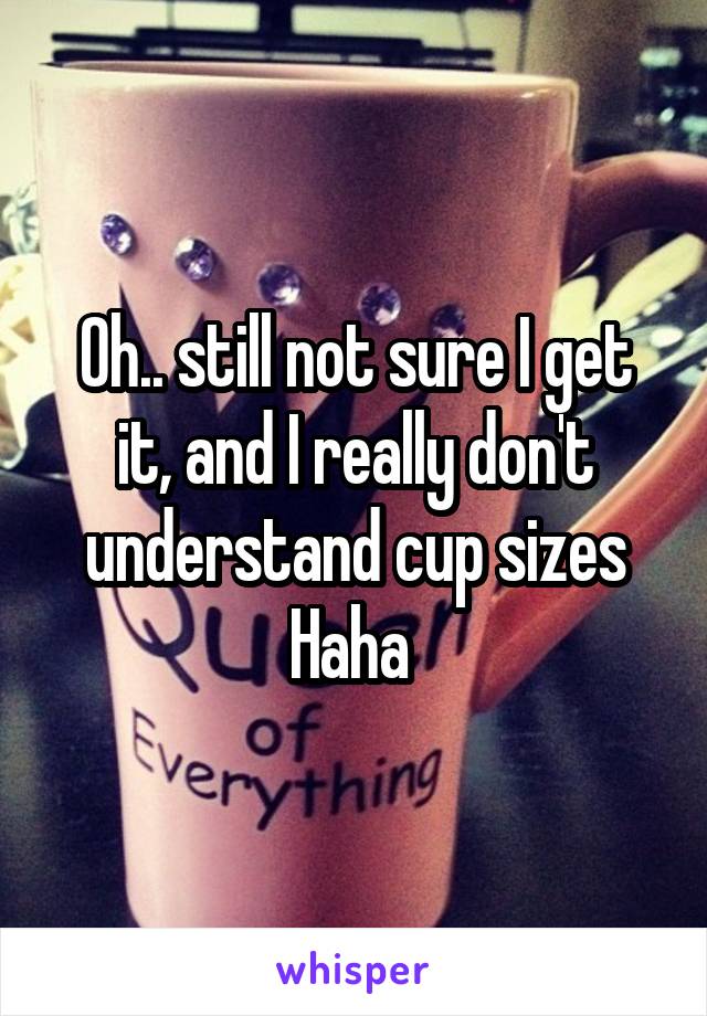 Oh.. still not sure I get it, and I really don't understand cup sizes Haha 