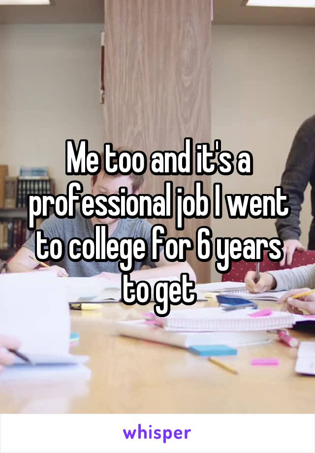 Me too and it's a professional job I went to college for 6 years to get