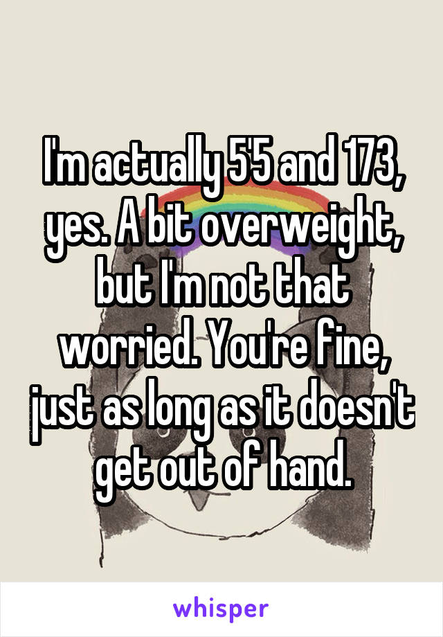I'm actually 5'5 and 173, yes. A bit overweight, but I'm not that worried. You're fine, just as long as it doesn't get out of hand.