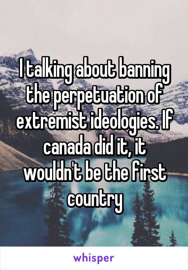 I talking about banning the perpetuation of extremist ideologies. If canada did it, it wouldn't be the first country