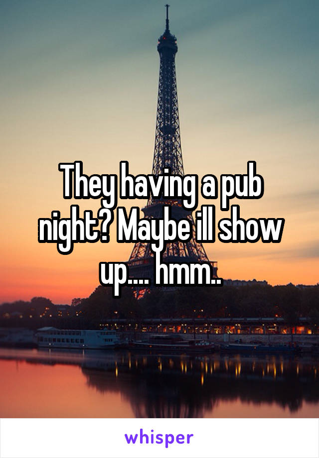 They having a pub night? Maybe ill show up.... hmm..