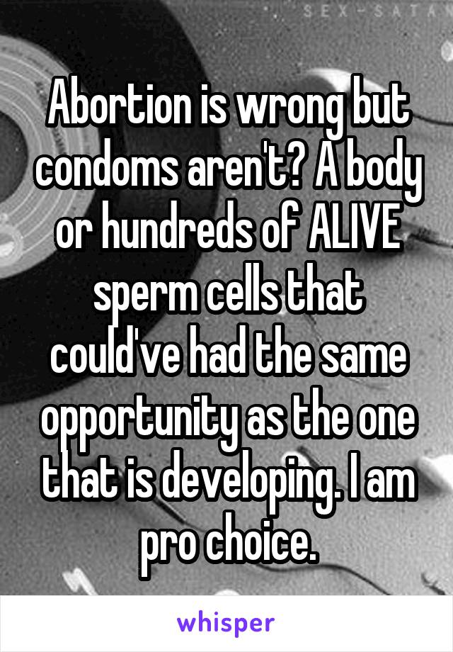 Abortion is wrong but condoms aren't? A body or hundreds of ALIVE sperm cells that could've had the same opportunity as the one that is developing. I am pro choice.