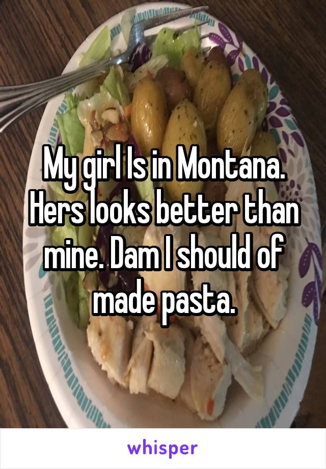 My girl Is in Montana. Hers looks better than mine. Dam I should of made pasta.
