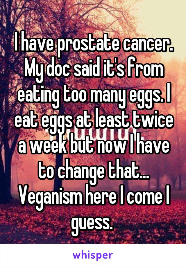 I have prostate cancer. My doc said it's from eating too many eggs. I eat eggs at least twice a week but now I have to change that... Veganism here I come I guess. 