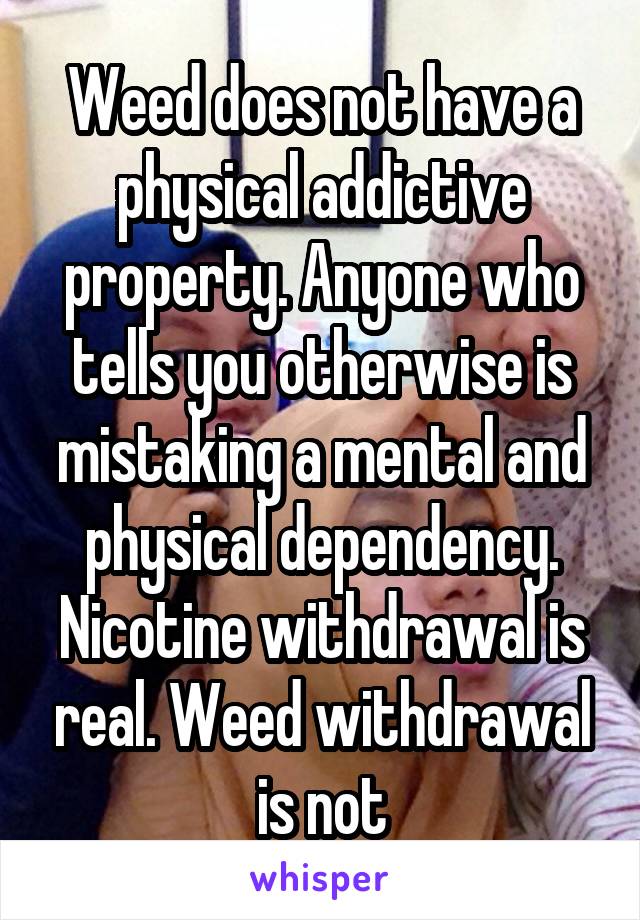 Weed does not have a physical addictive property. Anyone who tells you otherwise is mistaking a mental and physical dependency. Nicotine withdrawal is real. Weed withdrawal is not