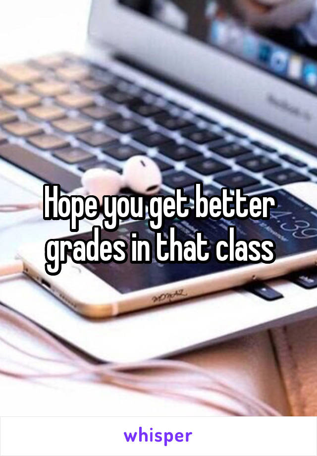 Hope you get better grades in that class