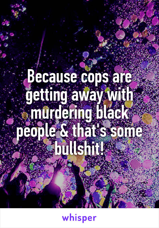 Because cops are getting away with murdering black people & that's some bullshit!