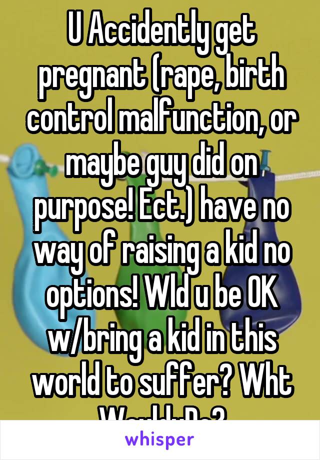 U Accidently get pregnant (rape, birth control malfunction, or maybe guy did on purpose! Ect.) have no way of raising a kid no options! Wld u be OK w/bring a kid in this world to suffer? Wht WoulduDo?
