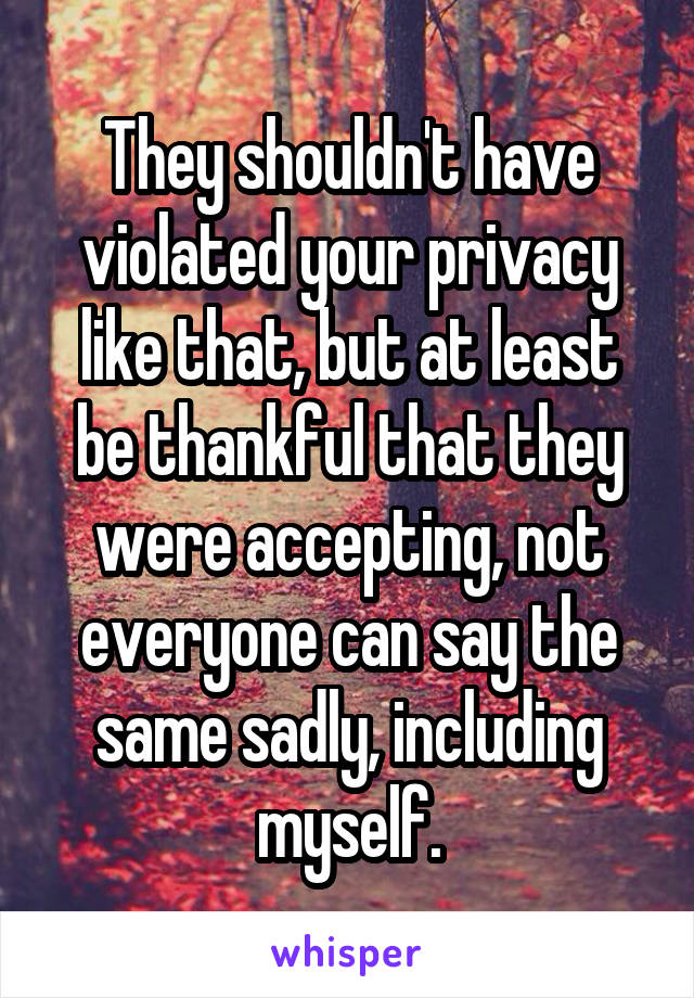 They shouldn't have violated your privacy like that, but at least be thankful that they were accepting, not everyone can say the same sadly, including myself.