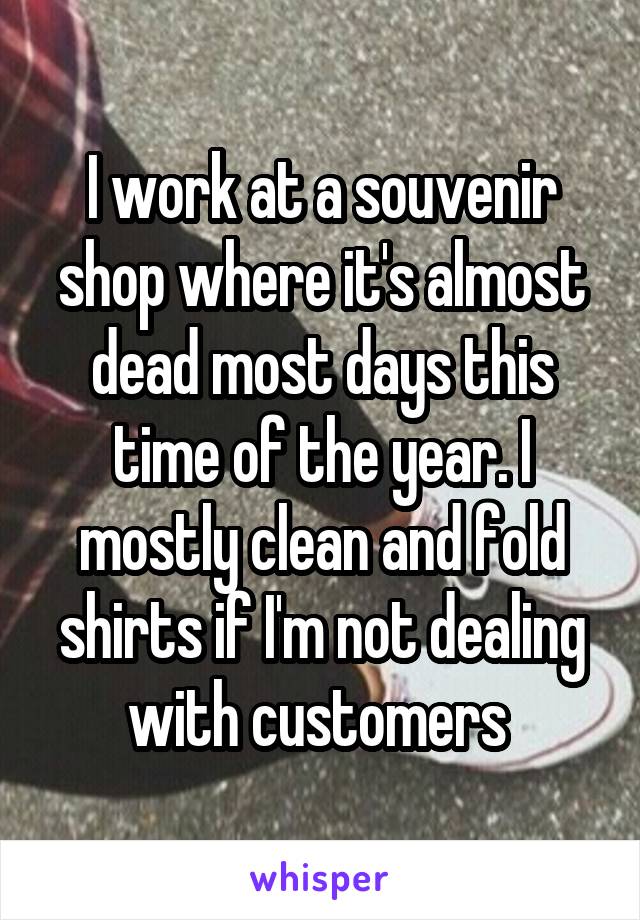 I work at a souvenir shop where it's almost dead most days this time of the year. I mostly clean and fold shirts if I'm not dealing with customers 