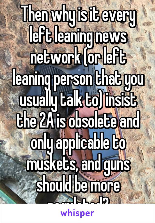 Then why is it every left leaning news network (or left leaning person that you usually talk to) insist the 2A is obsolete and only applicable to muskets, and guns should be more regulated?