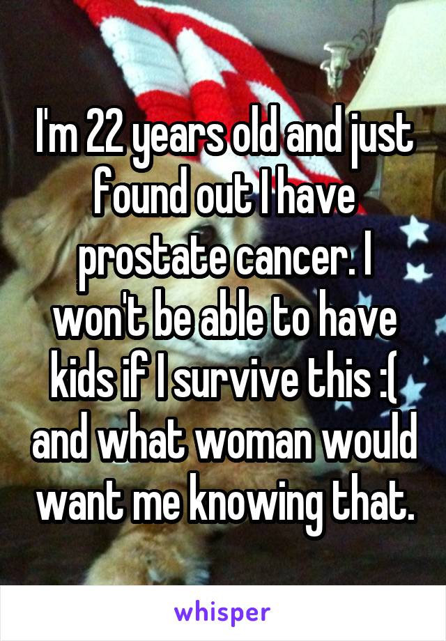 I'm 22 years old and just found out I have prostate cancer. I won't be able to have kids if I survive this :( and what woman would want me knowing that.