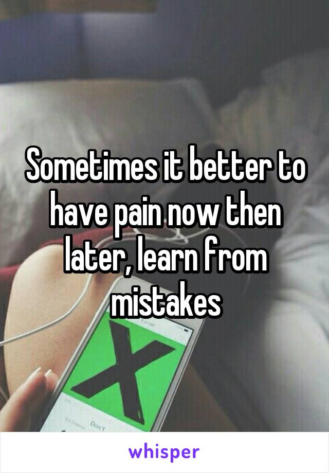 Sometimes it better to have pain now then later, learn from mistakes