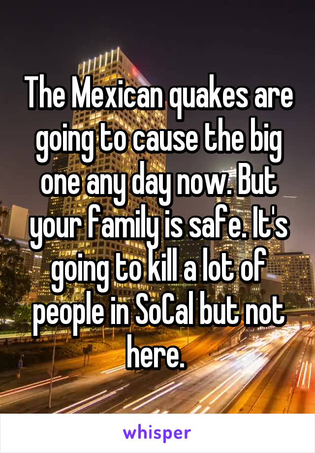The Mexican quakes are going to cause the big one any day now. But your family is safe. It's going to kill a lot of people in SoCal but not here. 