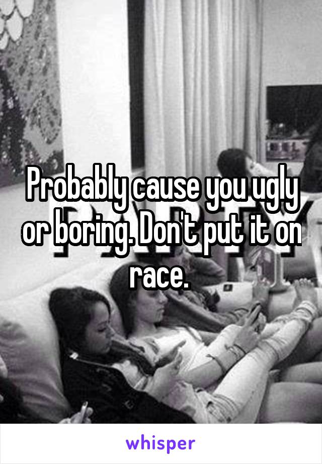 Probably cause you ugly or boring. Don't put it on race. 