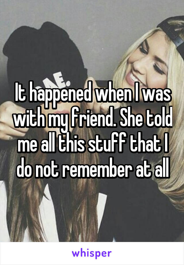 It happened when I was with my friend. She told me all this stuff that I do not remember at all