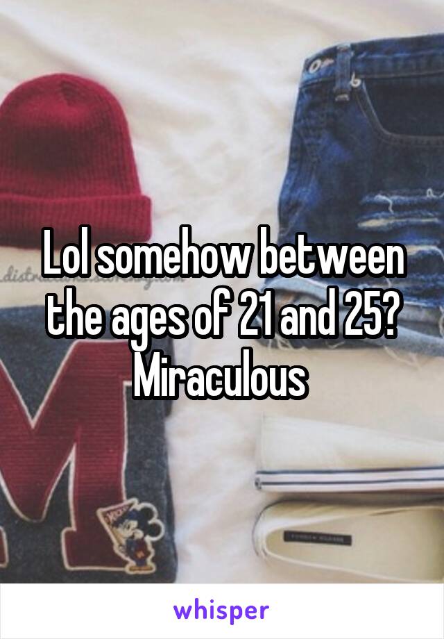 Lol somehow between the ages of 21 and 25? Miraculous 