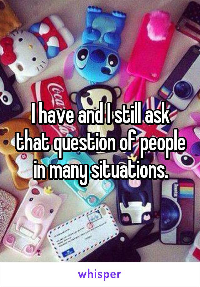 I have and I still ask that question of people in many situations.