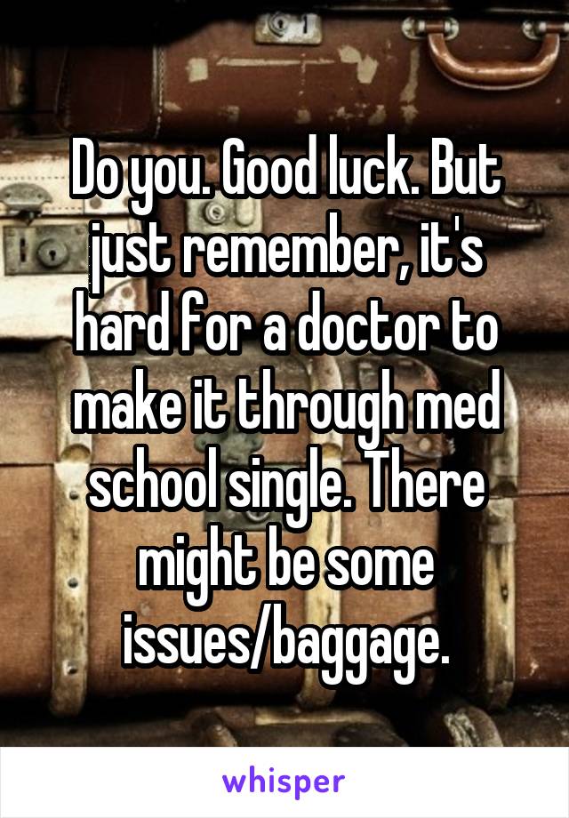 Do you. Good luck. But just remember, it's hard for a doctor to make it through med school single. There might be some issues/baggage.