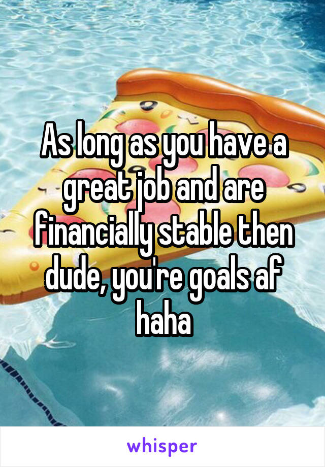 As long as you have a great job and are financially stable then dude, you're goals af haha