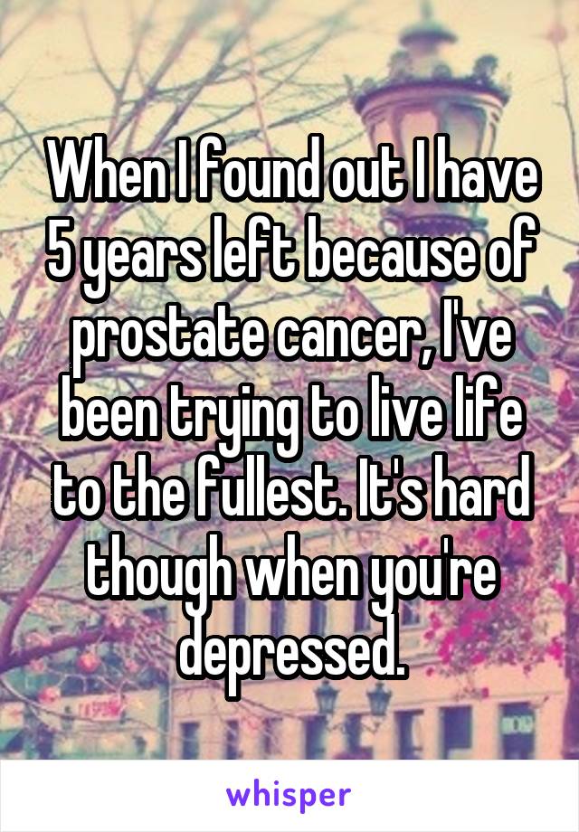 When I found out I have 5 years left because of prostate cancer, I've been trying to live life to the fullest. It's hard though when you're depressed.
