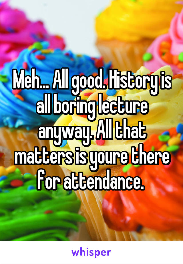 Meh... All good. History is all boring lecture anyway. All that matters is youre there for attendance. 
