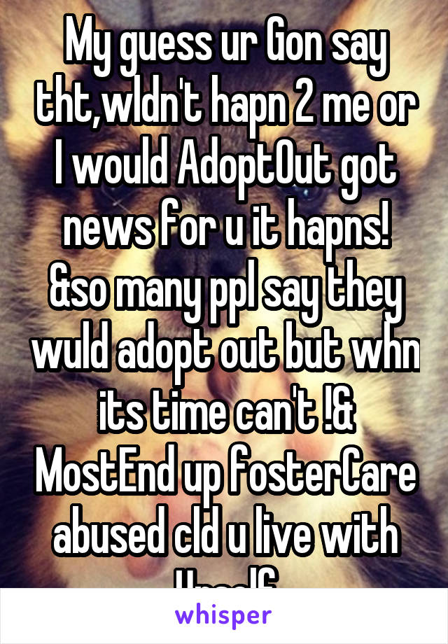 My guess ur Gon say tht,wldn't hapn 2 me or I would AdoptOut got news for u it hapns! &so many ppl say they wuld adopt out but whn its time can't !& MostEnd up fosterCare abused cld u live with Urself