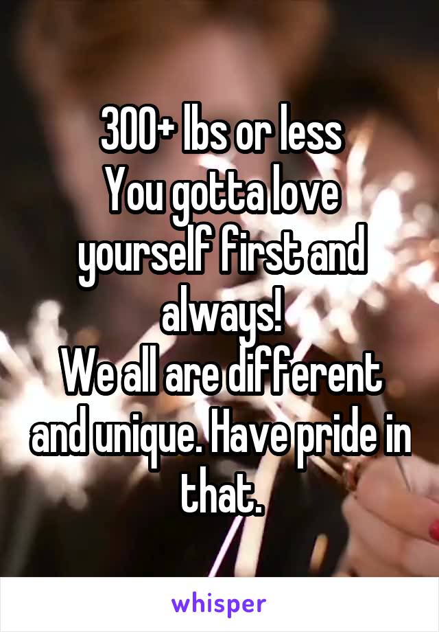 300+ lbs or less
You gotta love yourself first and always!
We all are different and unique. Have pride in that.