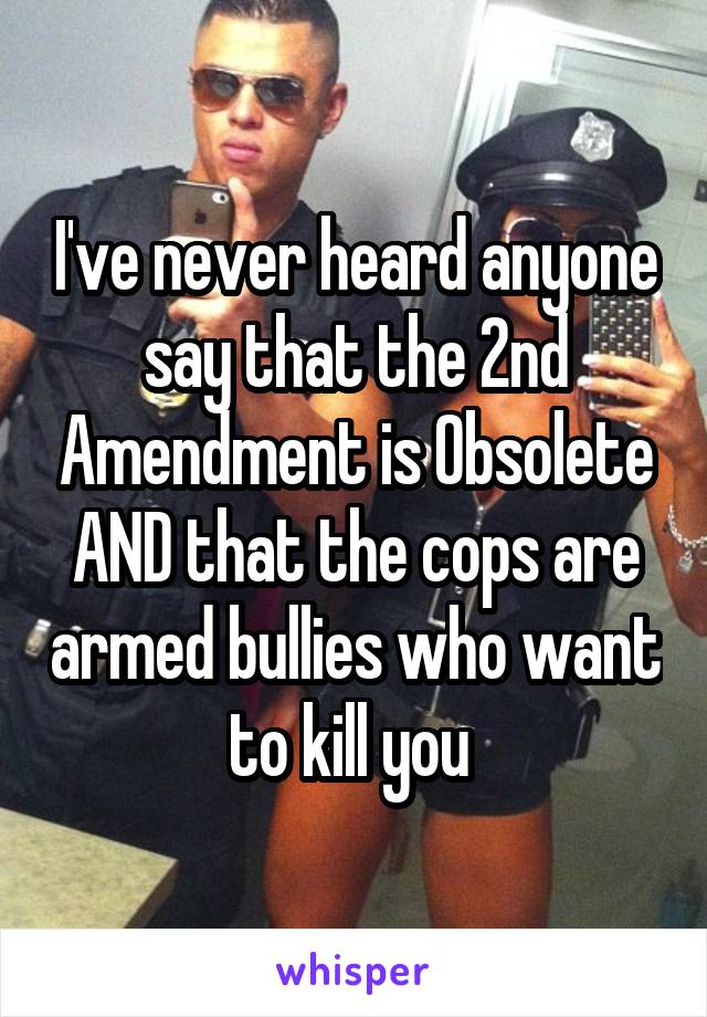I've never heard anyone say that the 2nd Amendment is Obsolete AND that the cops are armed bullies who want to kill you 