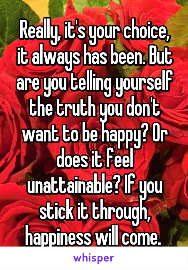 Really, it's your choice, it always has been. But are you telling yourself the truth you don't want to be happy? Or does it feel unattainable? If you stick it through, happiness will come. 