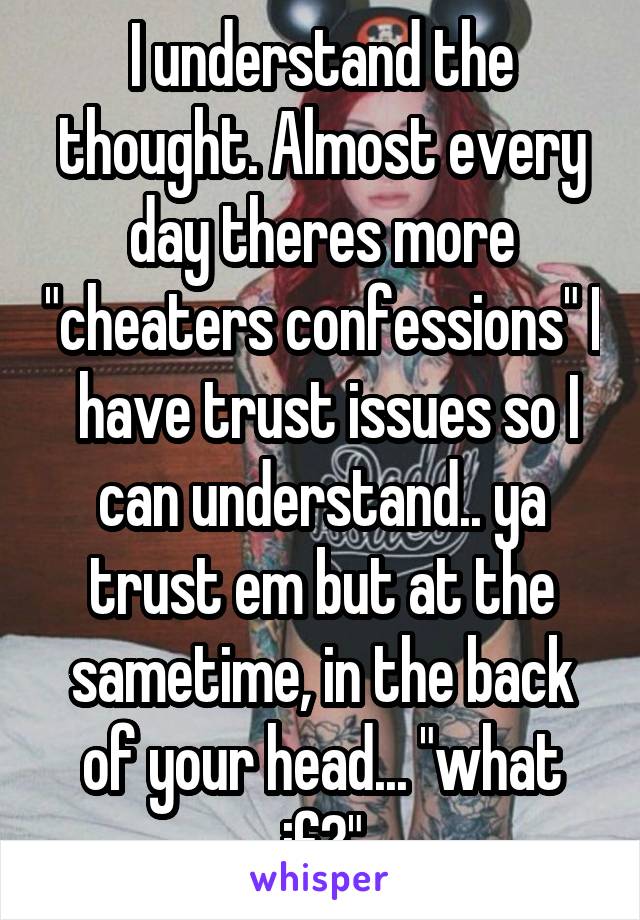 I understand the thought. Almost every day theres more "cheaters confessions" I  have trust issues so I can understand.. ya trust em but at the sametime, in the back of your head... "what if?"