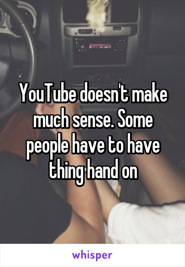 YouTube doesn't make much sense. Some people have to have thing hand on