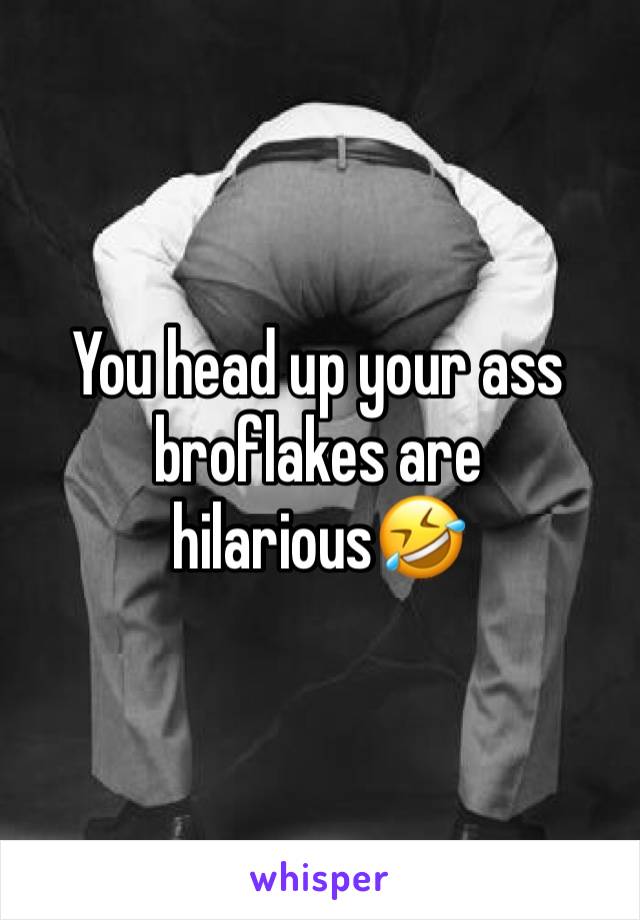 You head up your ass broflakes are hilarious🤣