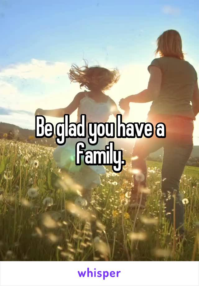 Be glad you have a family.