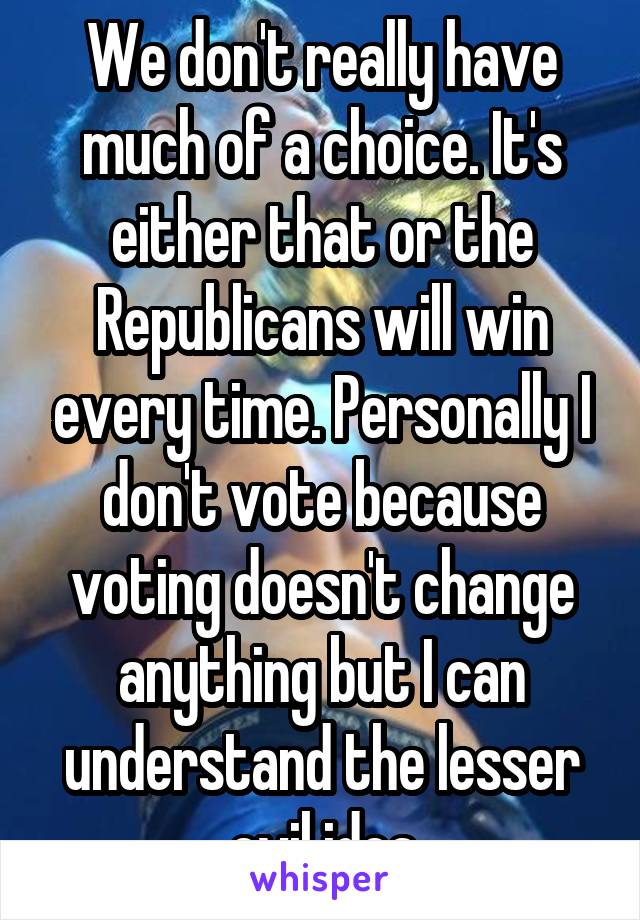 We don't really have much of a choice. It's either that or the Republicans will win every time. Personally I don't vote because voting doesn't change anything but I can understand the lesser evil idea