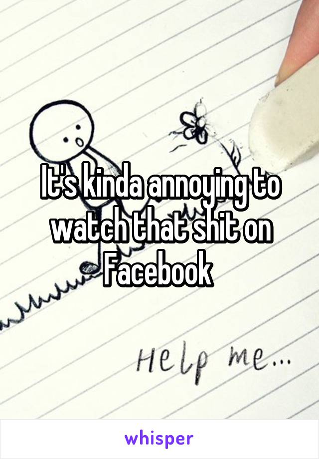 It's kinda annoying to watch that shit on Facebook 