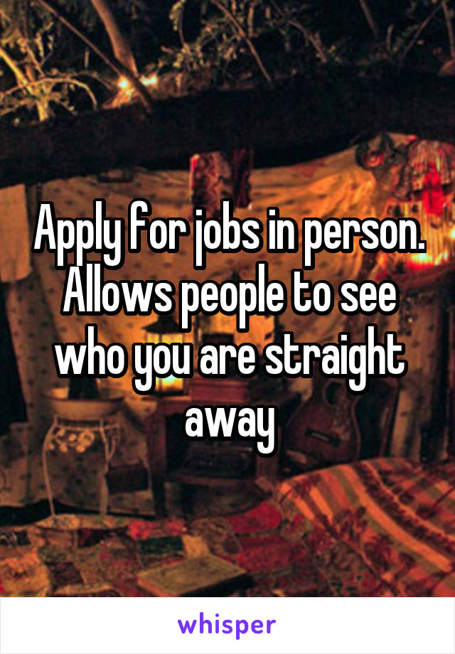 Apply for jobs in person. Allows people to see who you are straight away