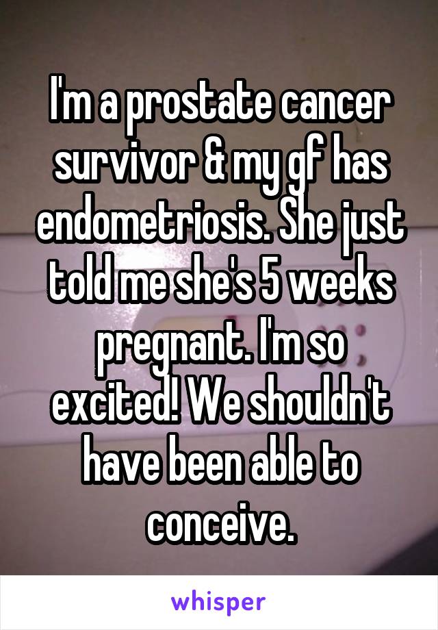 I'm a prostate cancer survivor & my gf has endometriosis. She just told me she's 5 weeks pregnant. I'm so excited! We shouldn't have been able to conceive.