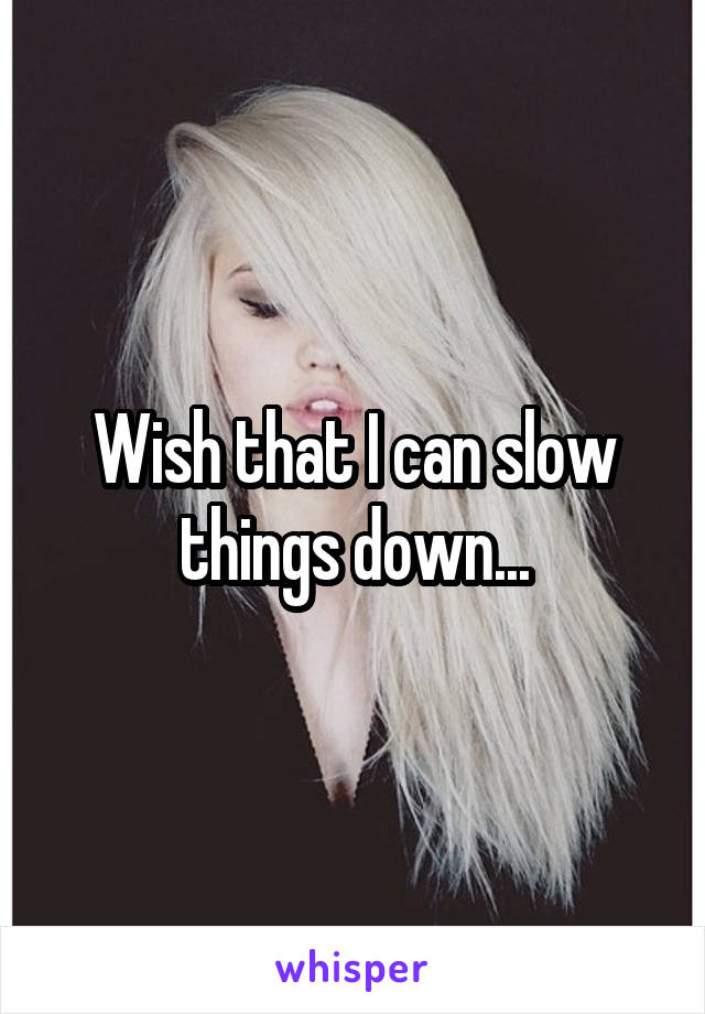 Wish that I can slow things down...