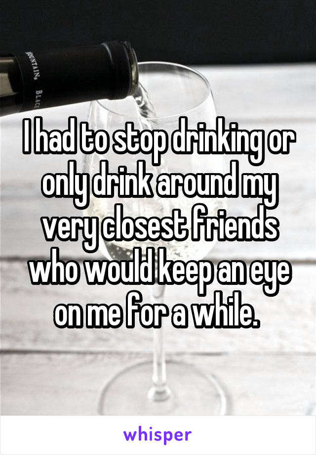 I had to stop drinking or only drink around my very closest friends who would keep an eye on me for a while. 