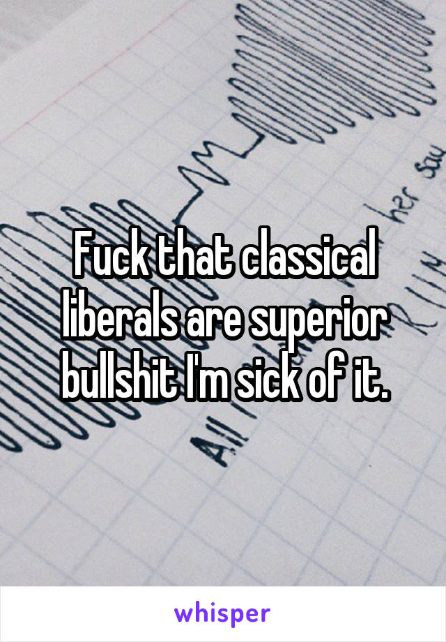 Fuck that classical liberals are superior bullshit I'm sick of it.