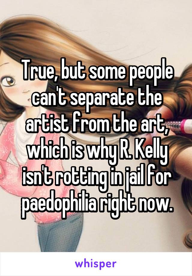 True, but some people can't separate the artist from the art, which is why R. Kelly isn't rotting in jail for paedophilia right now.