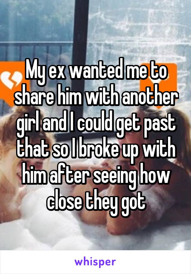 My ex wanted me to share him with another girl and I could get past that so I broke up with him after seeing how close they got