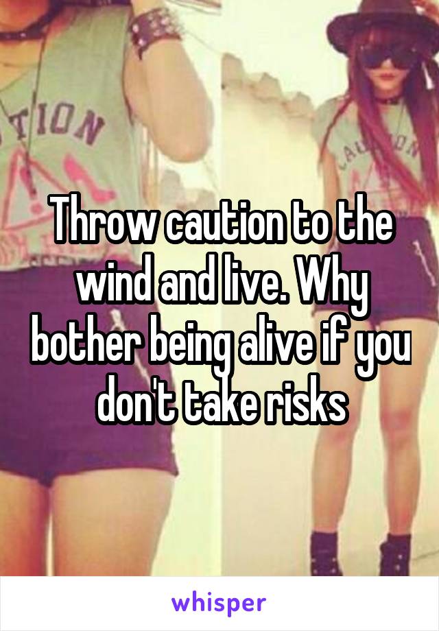 Throw caution to the wind and live. Why bother being alive if you don't take risks
