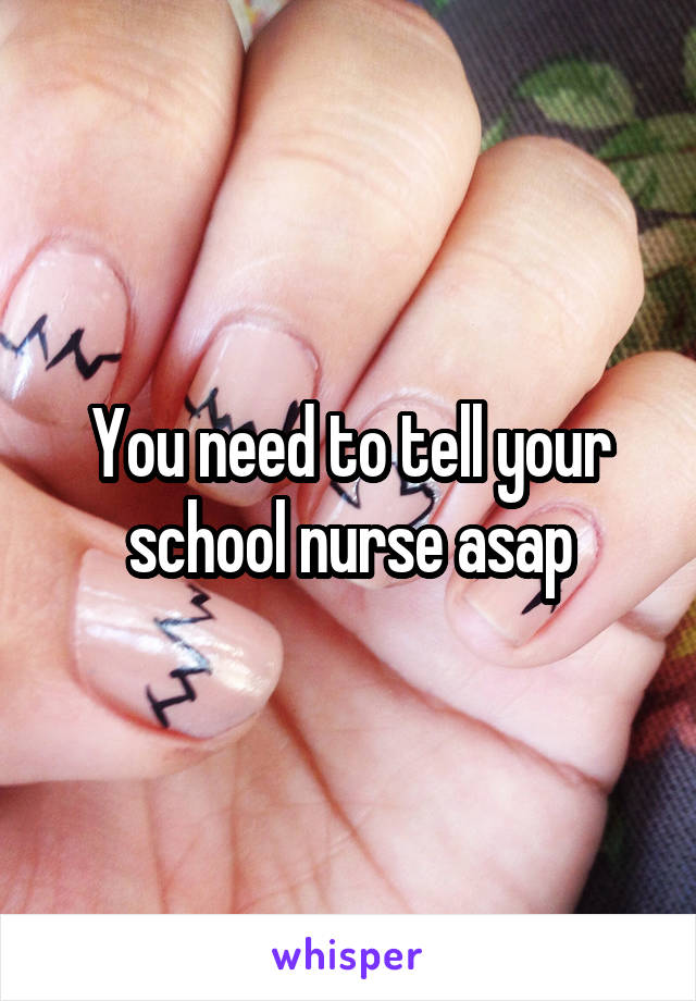 You need to tell your school nurse asap