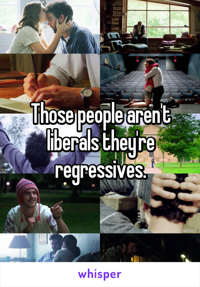 Those people aren't liberals they're regressives.