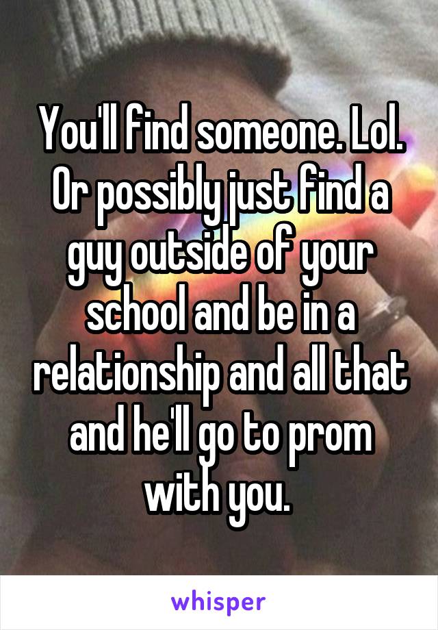 You'll find someone. Lol. Or possibly just find a guy outside of your school and be in a relationship and all that and he'll go to prom with you. 
